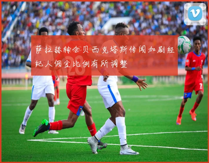 萨拉赫转会贝西克塔斯传闻加剧经纪人佣金比例有所调整