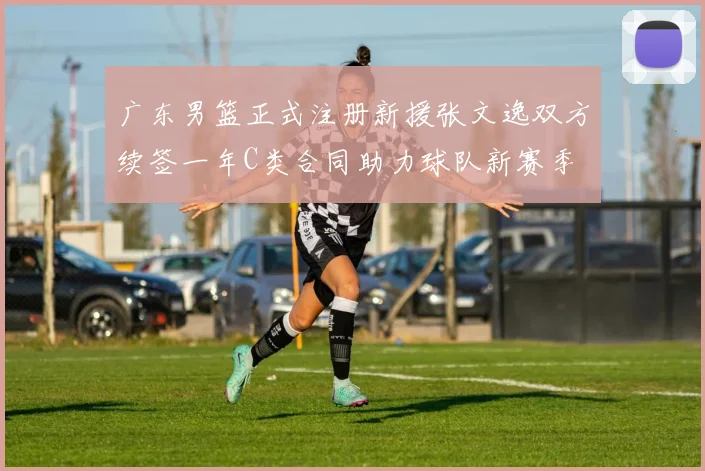 广东男篮正式注册新援张文逸双方续签一年C类合同助力球队新赛季