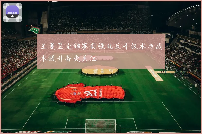 王曼昱全锦赛前强化反手技术与战术提升备受关注