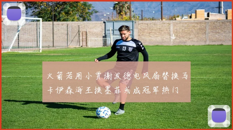 火箭若用小贾谢泼德电风扇替换马卡伊森海王换墨菲或成冠军热门