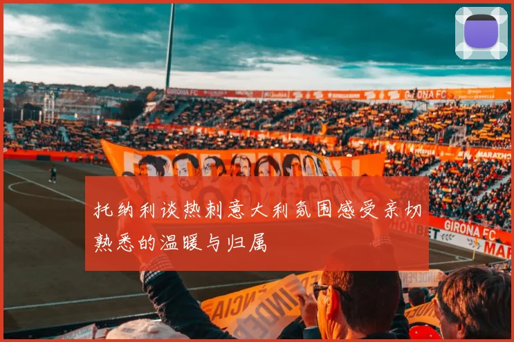 托纳利谈热刺意大利氛围感受亲切熟悉的温暖与归属