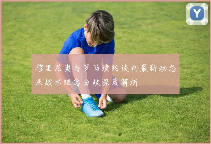 穆里尼奥与罗马续约谈判最新动态及战术理念分歧深度解析