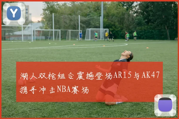 湖人双枪组合震撼登场AR15与AK47携手冲击NBA赛场