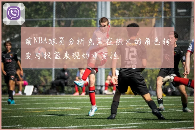 前NBA球员分析克莱在热火的角色转变与投篮表现的重要性
